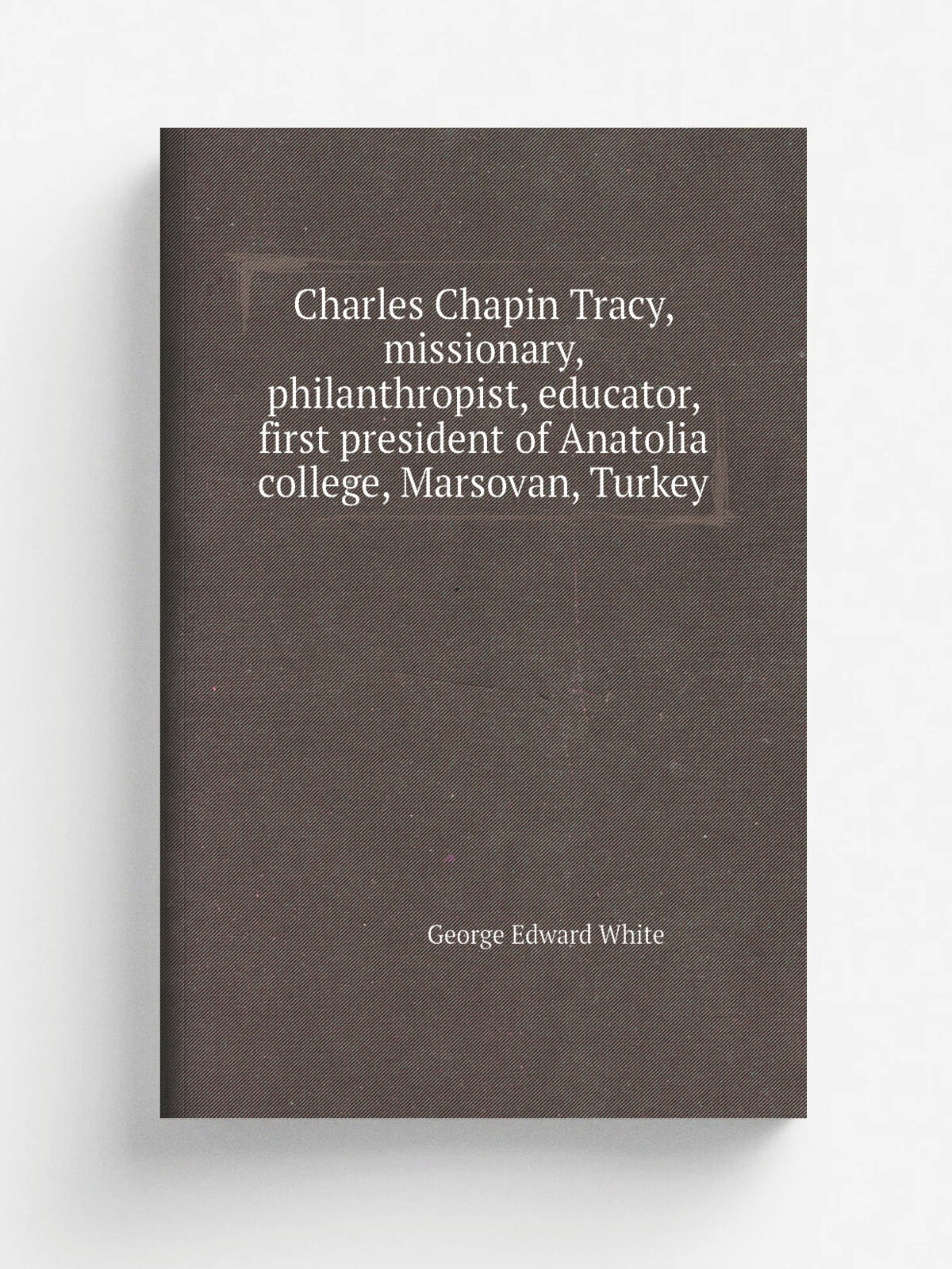 Charles Chapin Tracy, missionary, philanthropist, educator, first president of Anatolia college, Marsovan, Turkey | George Edward White | Репринт