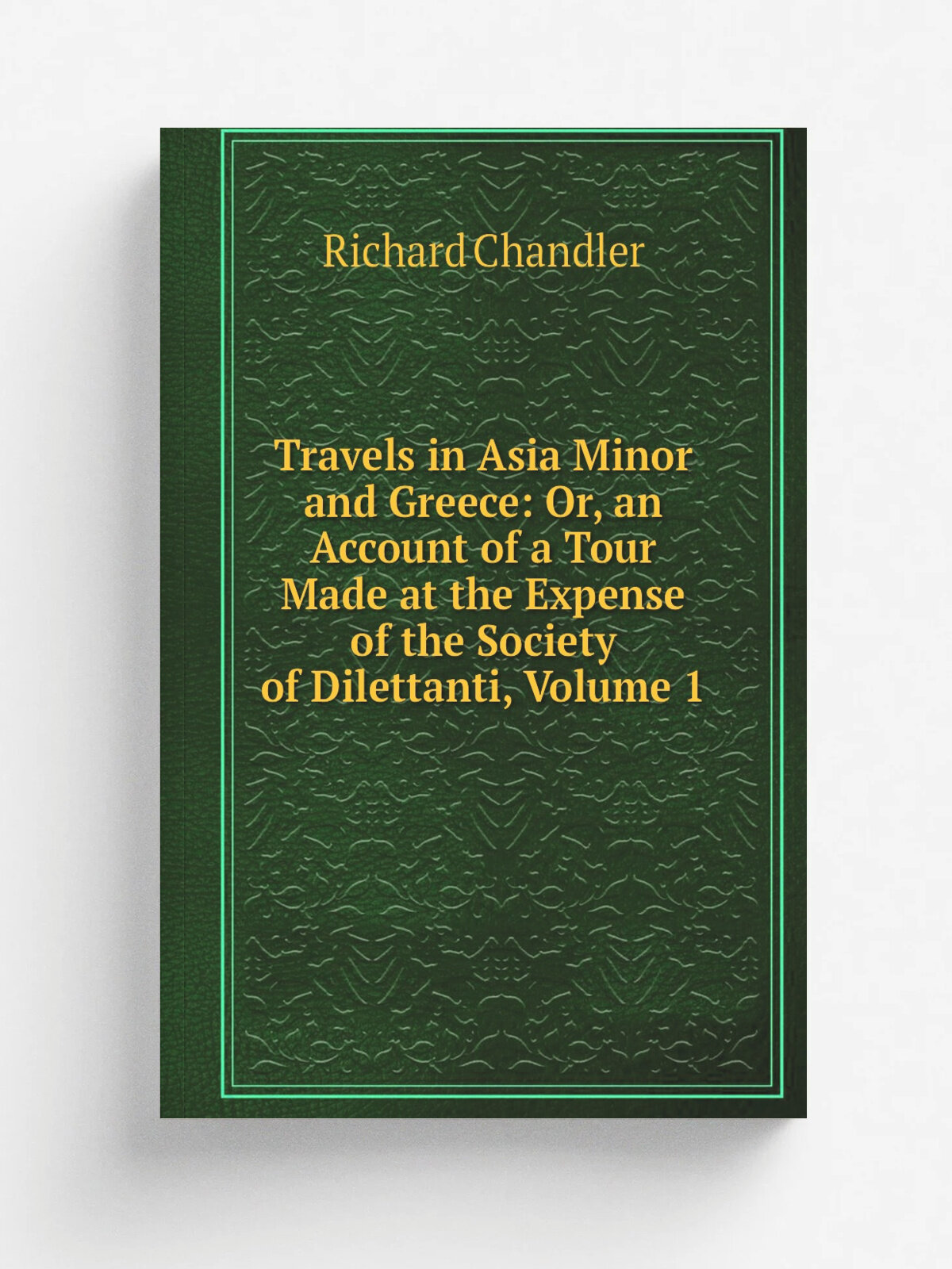 Travels in Asia Minor and Greece: Or, an Account of a Tour Made at the Expense of the Society of Dilettanti, Volume 1