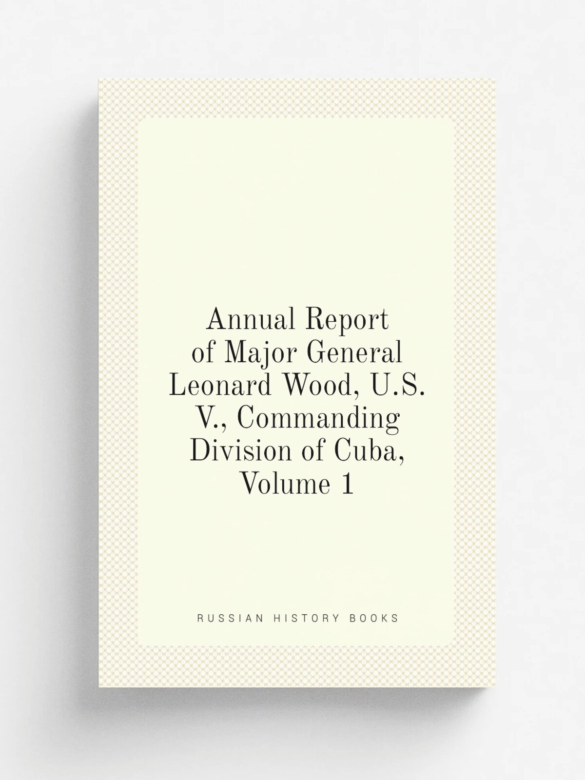 Annual Report of Major General Leonard Wood, U.S.V, Commanding Division of Cuba, Volume 1