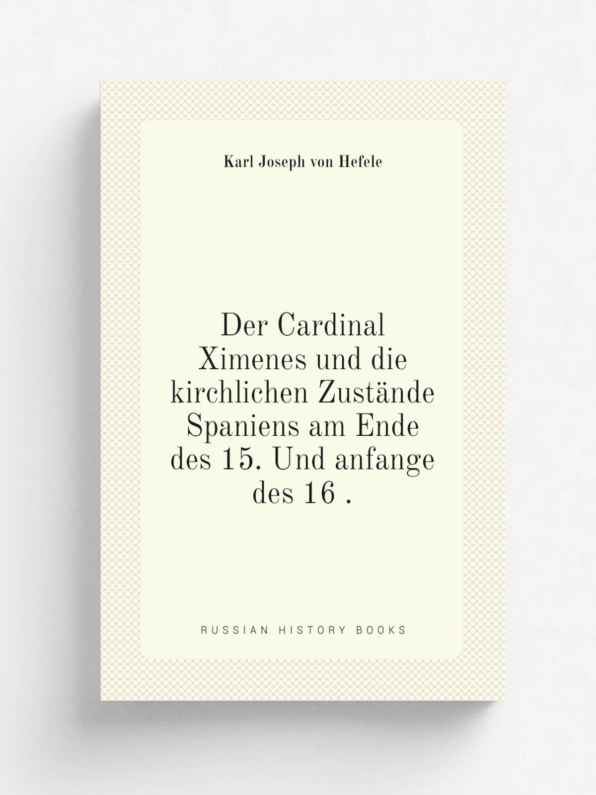 Der Cardinal Ximenes und die kirchlichen Zust.nde Spaniens am Ende des 15. Und anfange des 16 . | Karl Joseph von Hefele | 1851 | H. Laupp | Репринт