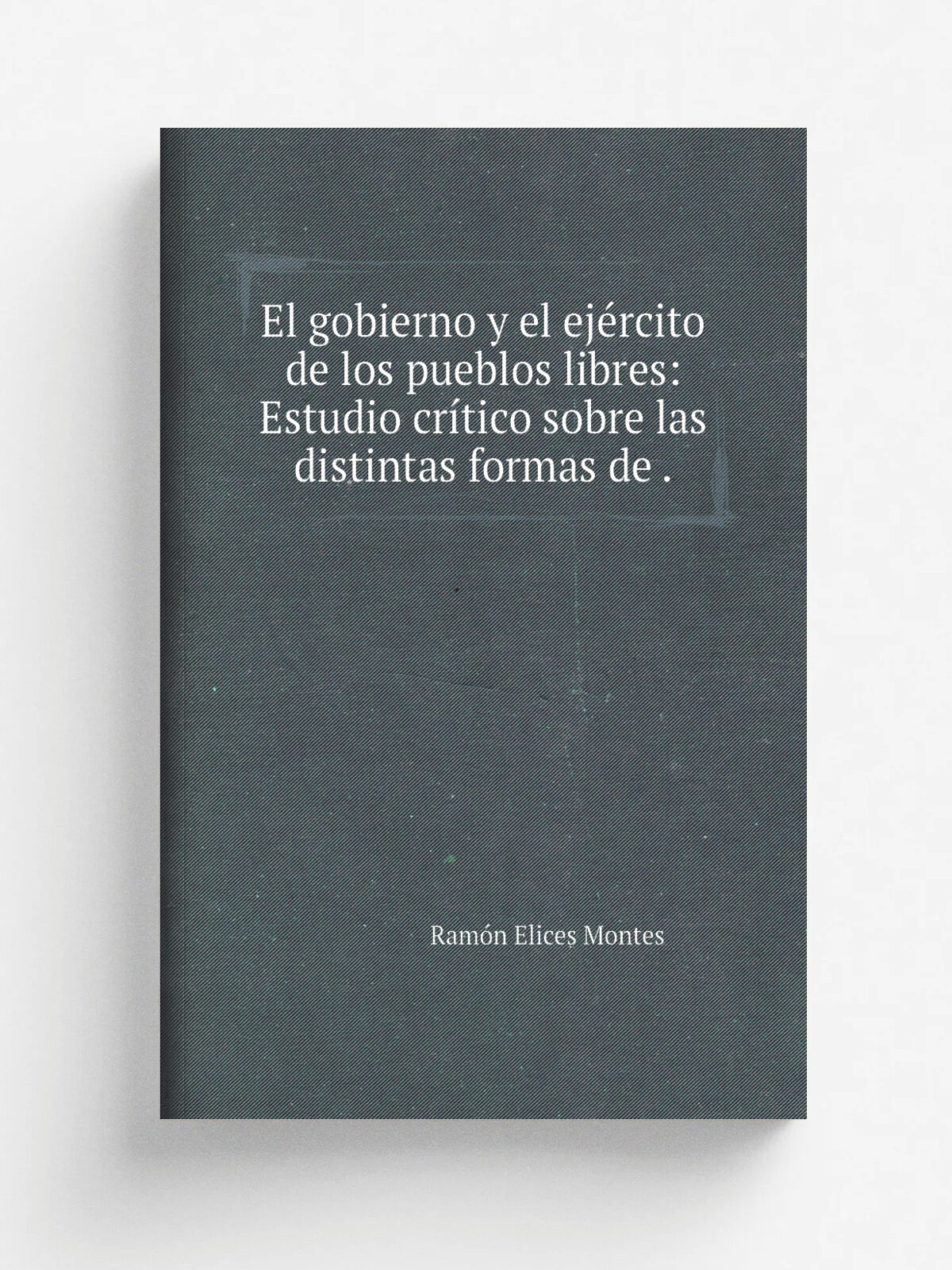 El gobierno y el ej.rcito de los pueblos libres: Estudio cr.tico sobre las distintas formas de . | Ram.n Elices Montes | 1878 | Impr. de A.J. Alaria …