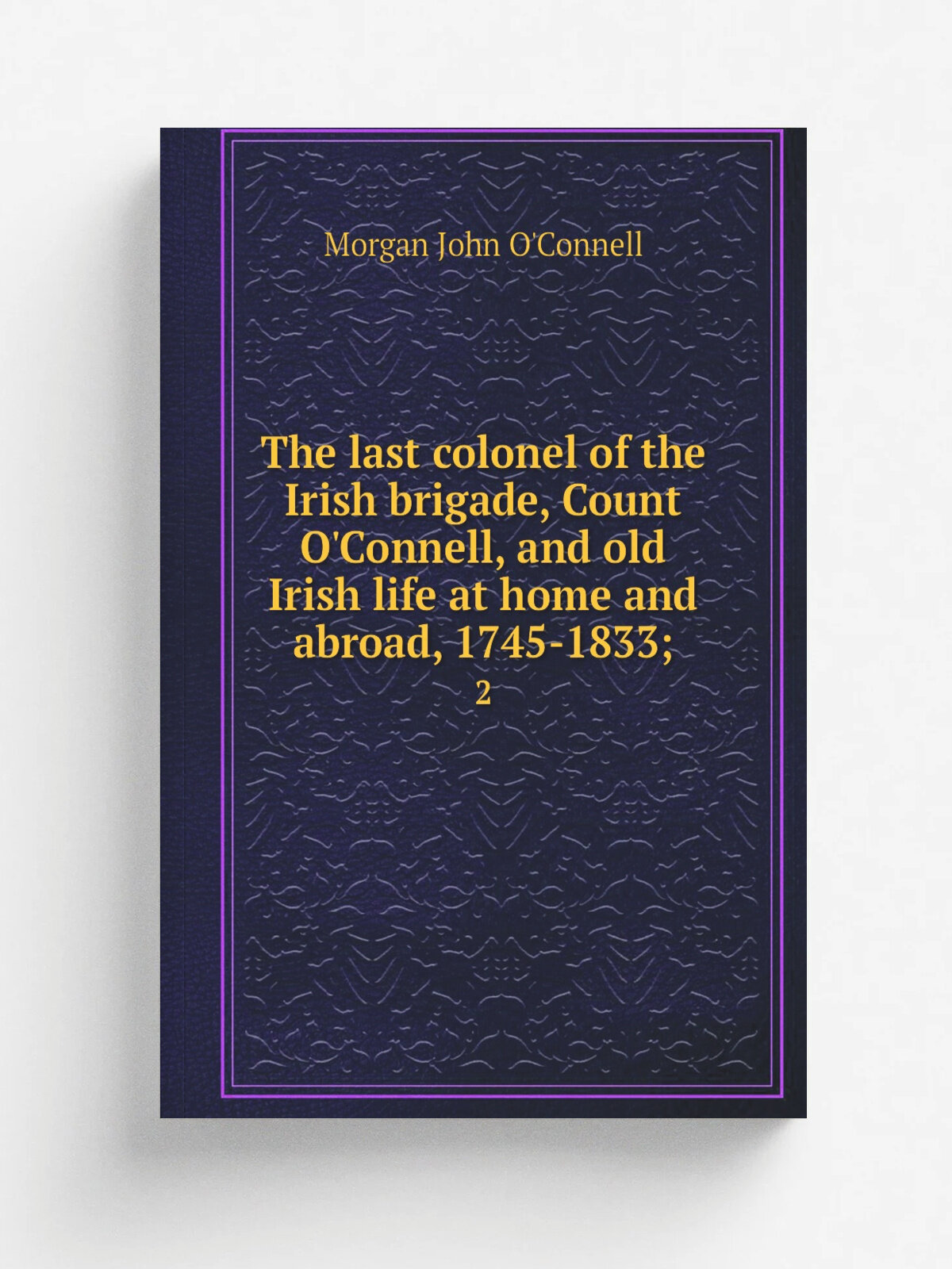 The last colonel of the Irish brigade, Count O'Connell, and old Irish life at home and abroad, 1745-1833. 2 | Morgan John O'Connell | 1892 | London…
