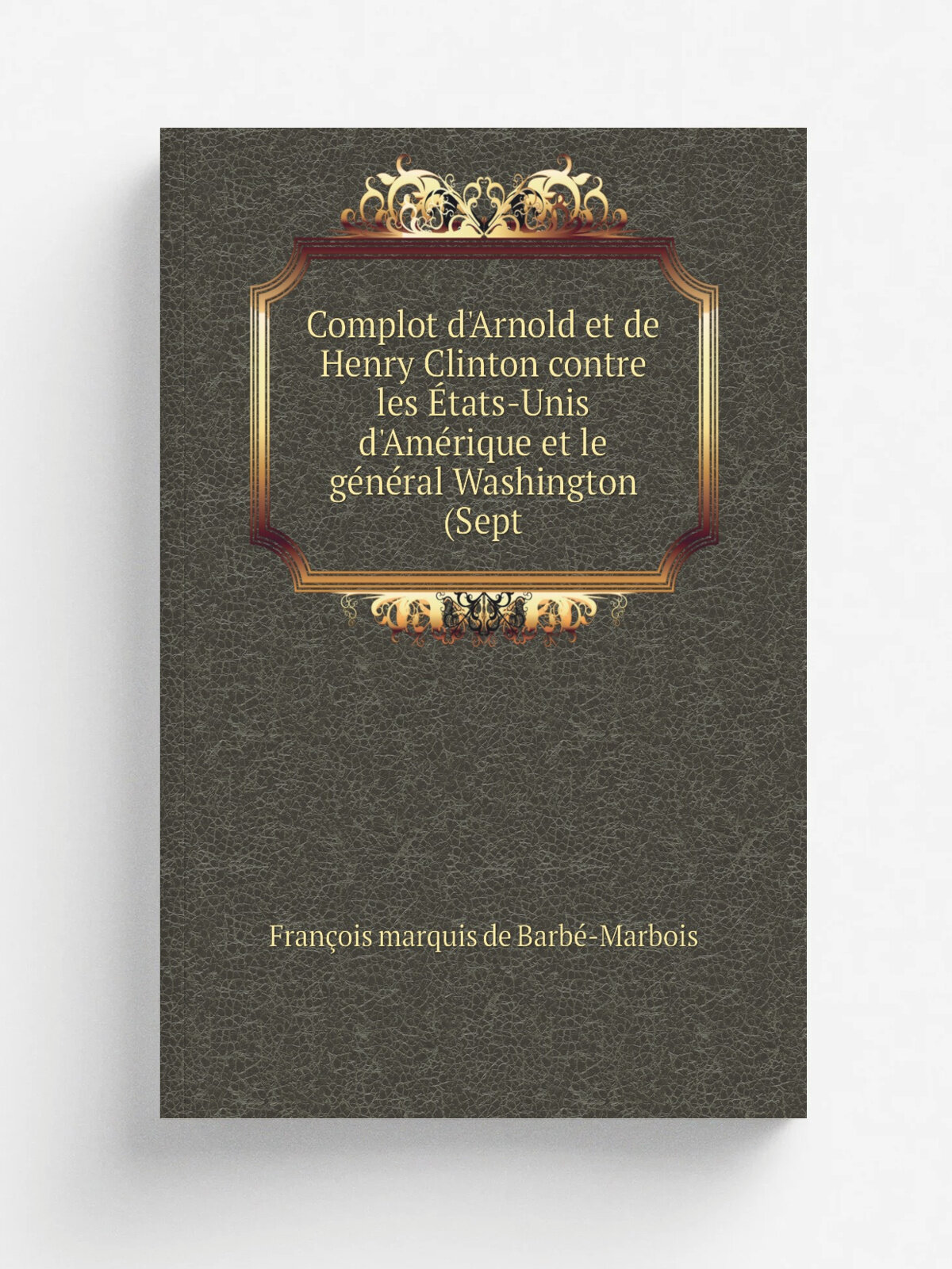Complot d'Arnold et de Henry Clinton contre les . tats-Unis d'Am. rique et le g.n.ral Washington (Sept | Fran.ois marquis de Barb.-Marbois | Репринт