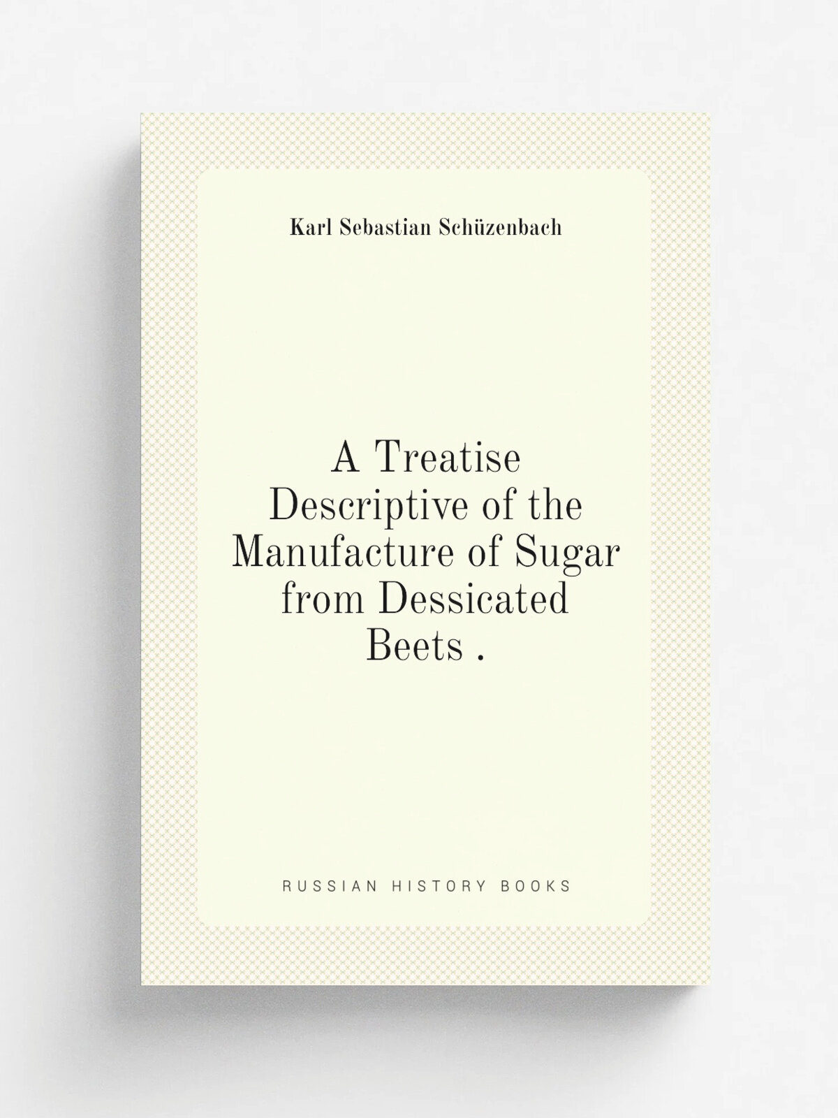 A Treatise Descriptive of the Manufacture of Sugar from Dessicated Beets . | Karl Sebastian Sch.zenbach | 1870 | The "Season" press | Репринт
