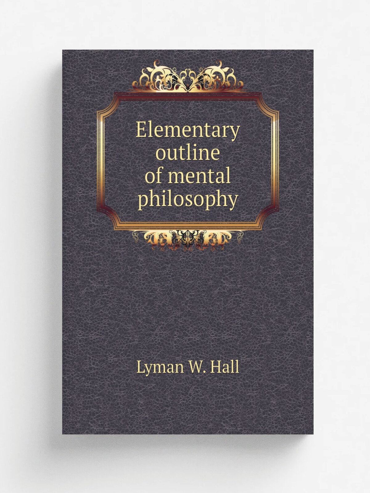 Elementary outline of mental philosophy | Lyman W. Hall | 1850 | Columbus, I. N. Whiting; . etc, etc. | Репринт