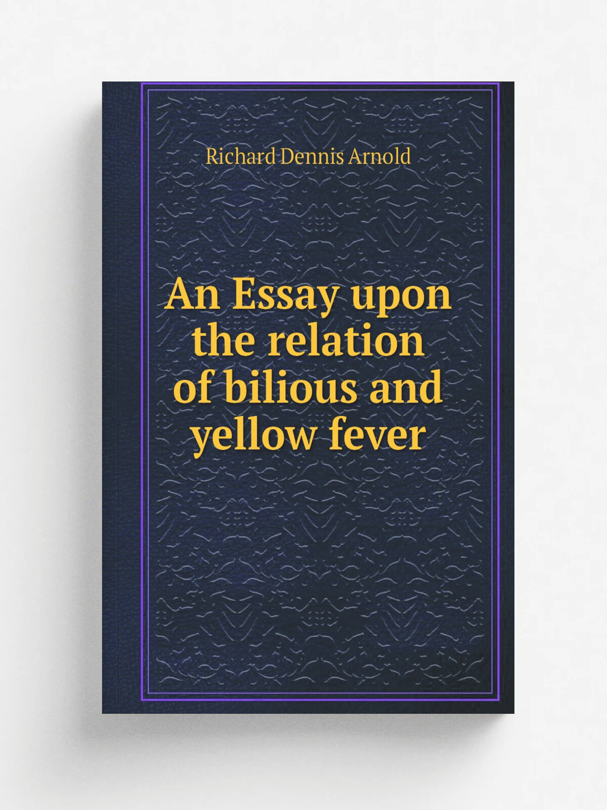 An Essay upon the relation of bilious and yellow fever | Richard Dennis Arnold | 1856 | Mc Cafferty's Office, J . Morris, printer | Репринт