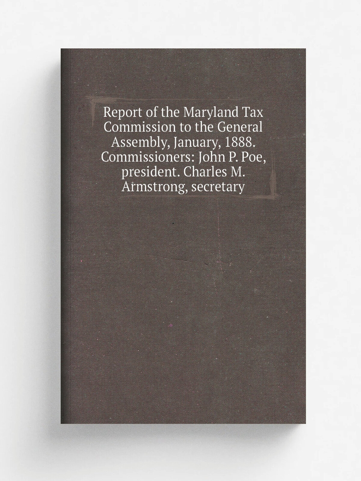 Report of the Maryland Tax Commission to the General Assembly, January, 1888. Commissioners: John P. Poe, president. Charles M. Armstrong, secretary …