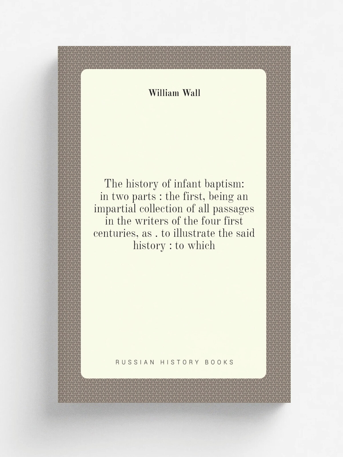 "The history of infant baptism: in two parts : the first, being an impartial collection of all passages in the writers of the four first centuries, a…