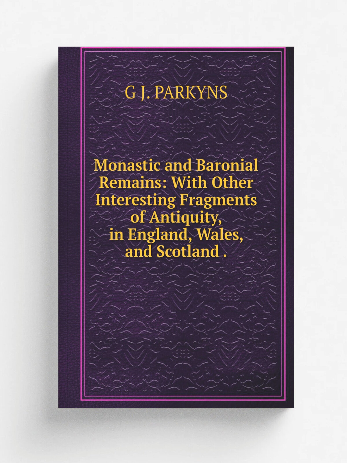 Monastic and Baronial Remains: With Other Interesting Fragments of Antiquity, in England, Wales, and Scotland .