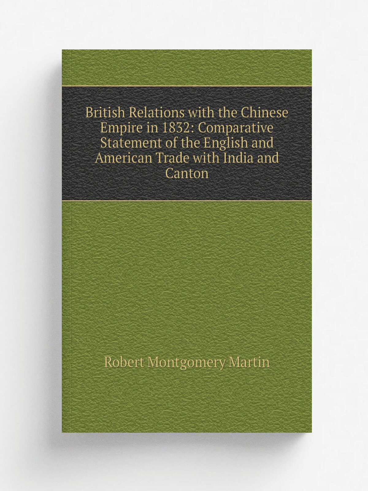 British Relations with the Chinese Empire in 1832: Comparative Statement of the English and American Trade with India and Canton | Robert Montgomery …