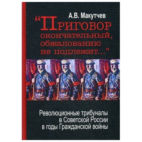 Макутчев А.В. "Приговор окончательный и обжалованию не подлежит: революционные трибуналы в Советской России в годы Гражданской войны. 2-е изд."