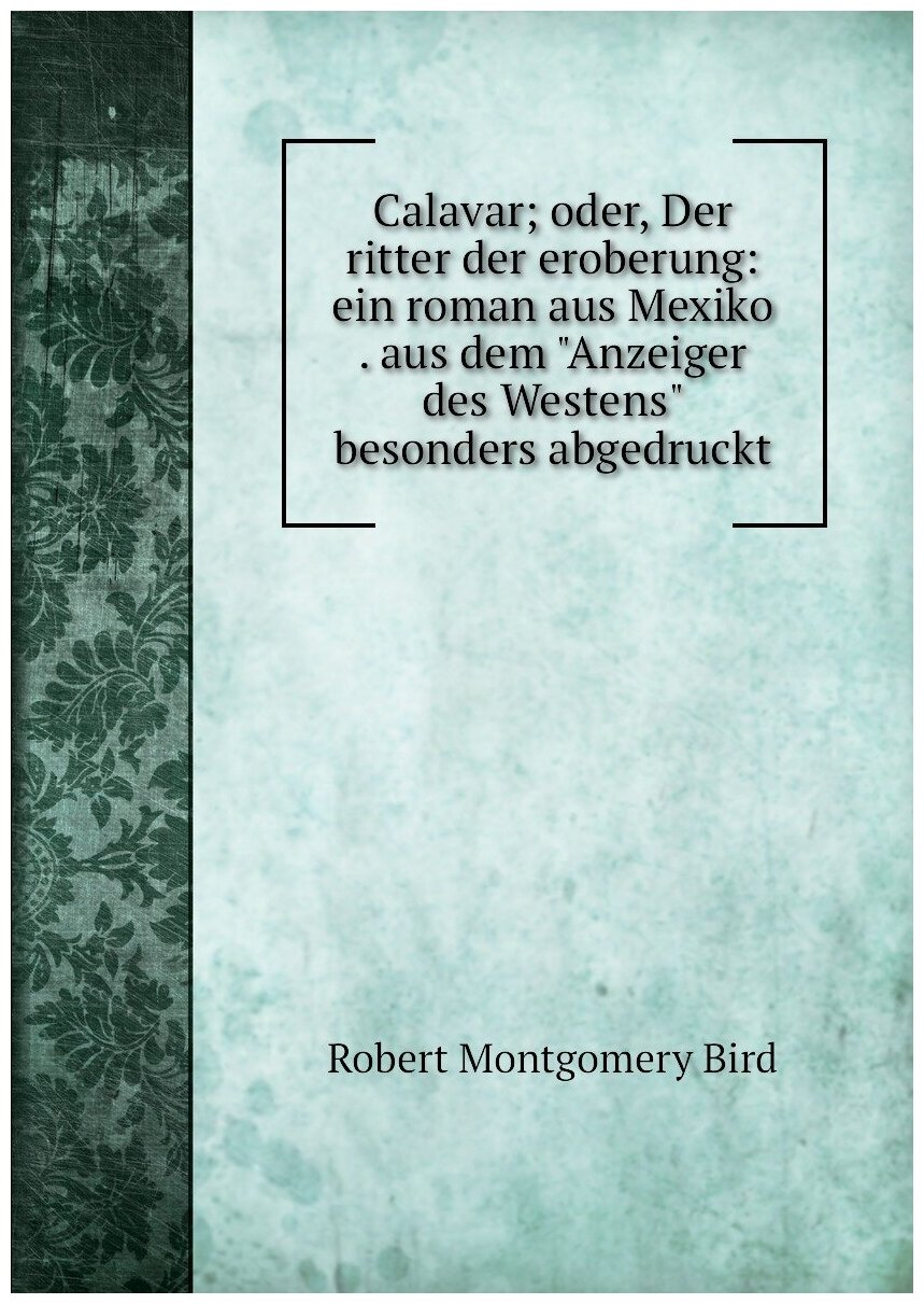 Calavar; oder, Der ritter der eroberung: ein roman aus Mexiko . aus dem "Anzeiger des Westens" besonders abgedruckt