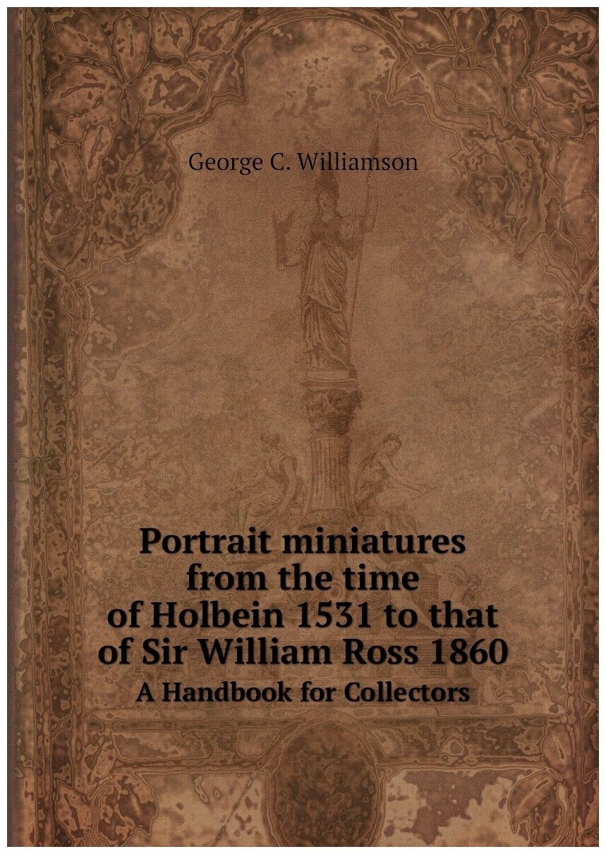 Portrait miniatures from the time of Holbein 1531 to that of Sir William Ross 1860. A Handbook for Collectors