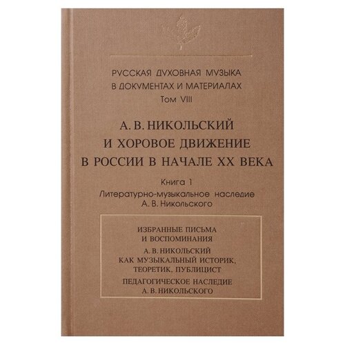 Русская духовная музыка в документах и материалах.Том VIII. А. В. Никольский и хоровое движение в России в начале ХХ века. Книга 1. Литературно-музыкальное наследие А.В. Никольского