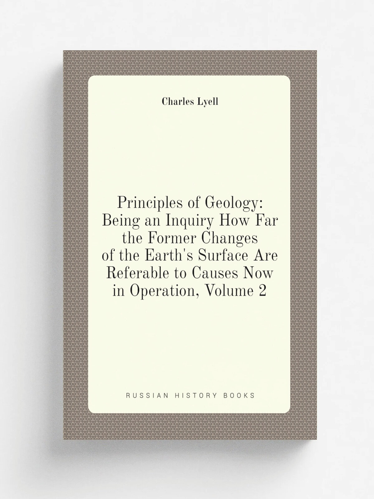 Principles of Geology: Being an Inquiry How Far the Former Changes of the Earth's Surface Are Referable to Causes Now in Operation, Volume 2