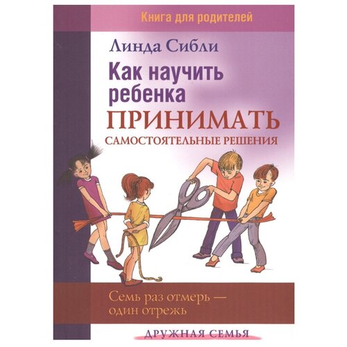  Сибли Л. "Дружная семья. Как научить ребенка принимать самостоятельные решения. Семь раз отмерь - один отрежь"