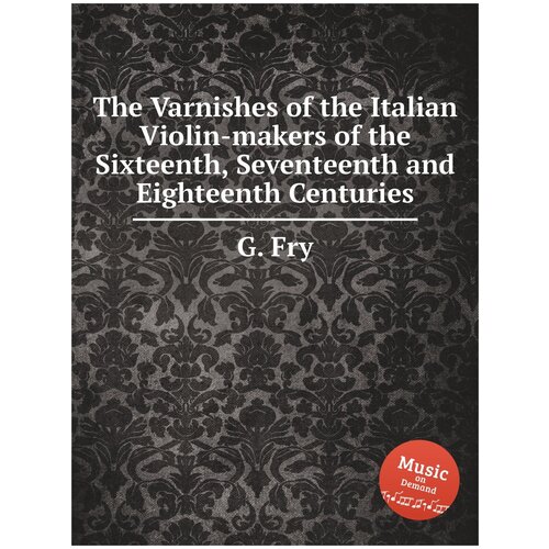 The Varnishes of the Italian Violin-makers of the Sixteenth, Seventeenth and Eighteenth Centuries