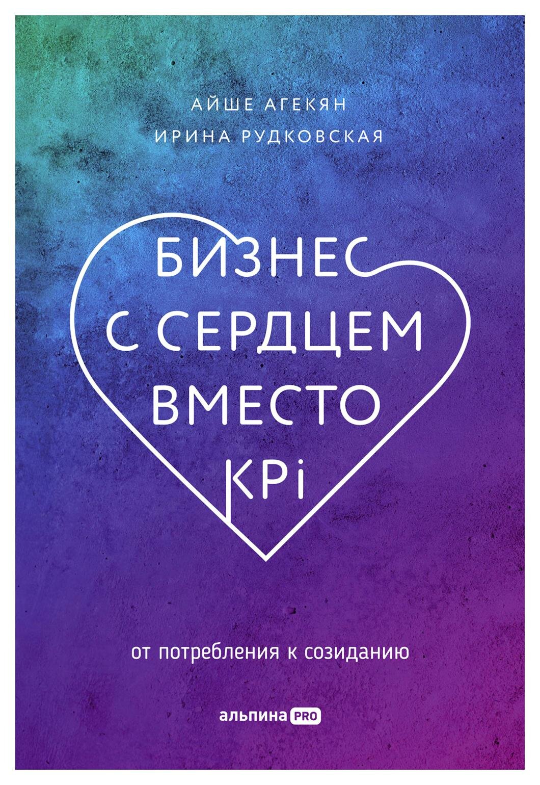 Бизнес с сердцем вместо KPI : От потребления к созиданию. Агекян А, Рудковская И. Альпина про