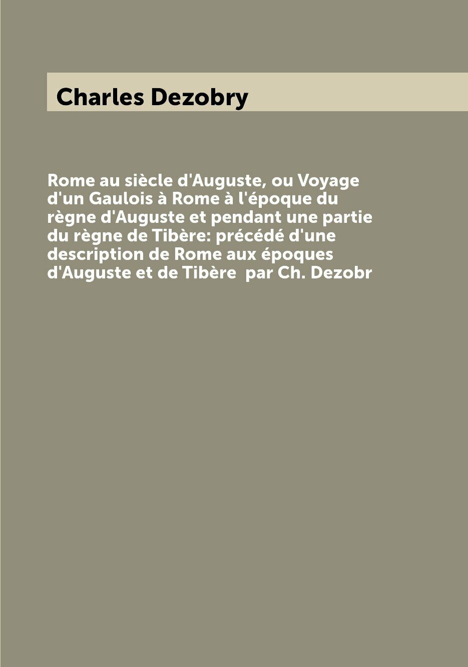 Rome au siècle d'Auguste, ou Voyage d'un Gaulois à Rome à l'époque du règne d'Auguste et pendant une partie du règne de Tibère: précédé d'une description de Rome aux époques d'Auguste et de Tibère par Ch. Dezobr