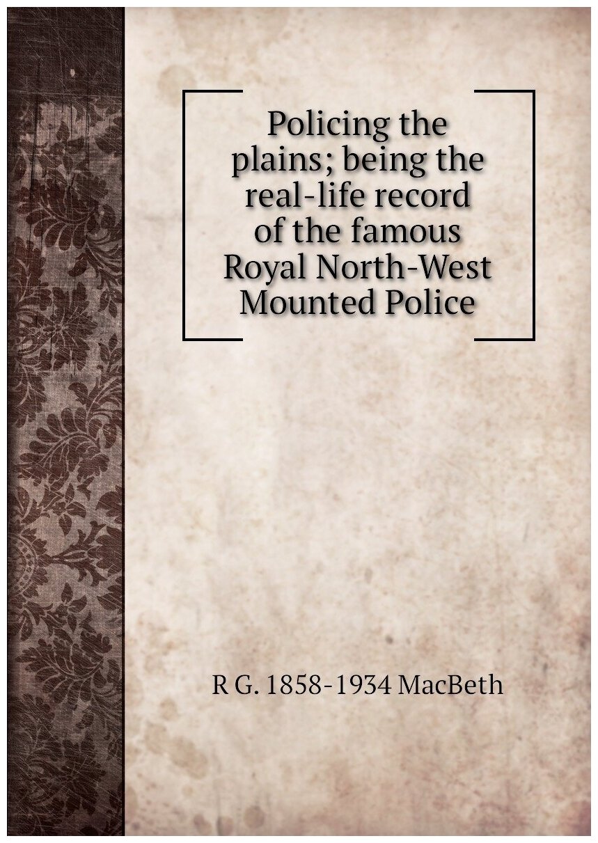 Policing the plains; being the real-life record of the famous Royal North-West Mounted Police