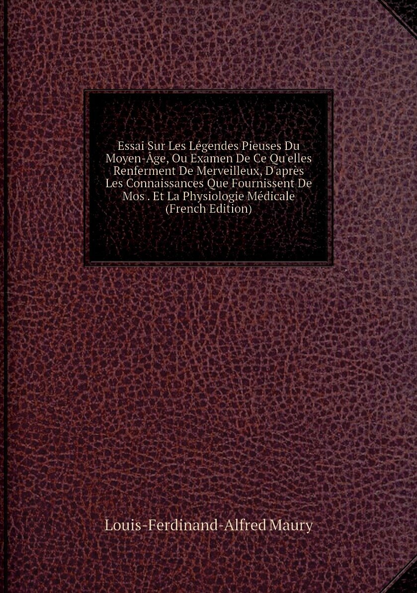 Essai Sur Les Légendes Pieuses Du Moyen-Âge, Ou Examen De Ce Qu'elles Renferment De Merveilleux, D'après Les Connaissances Que Fournissent De Mos . Et La Physiologie Médicale (French Edition)