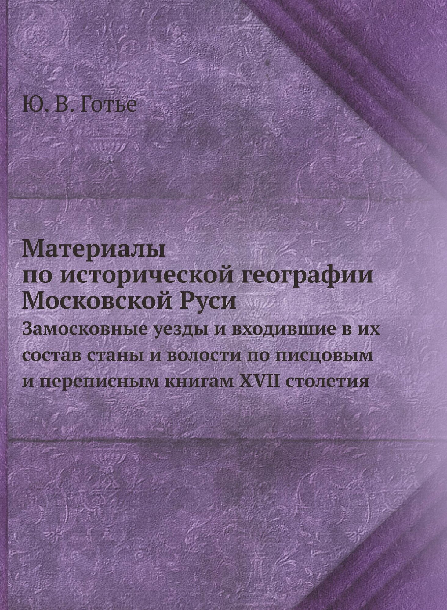 Материалы по исторической географии Московской Руси. Замосковные уезды и входившие в их состав станы и волости по писцовым и переписным книгам XVII с…