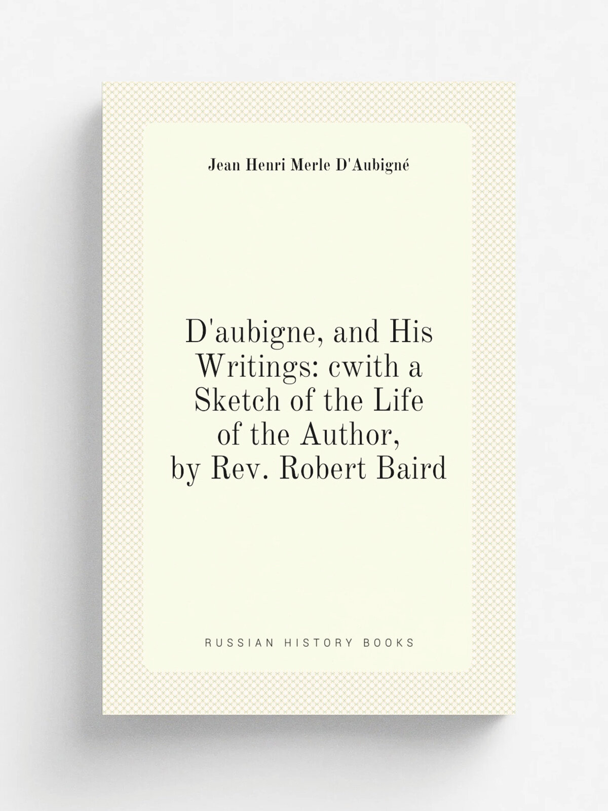 D'aubigne, and His Writings: cwith a Sketch of the Life of the Author, by Rev. Robert Baird | J.H. Merle d'Aubign. | Репринт