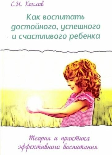 Сергей хохлов: как воспитать достойного, успешного и счастливого ребенка. теория и практика эффективного воспитания