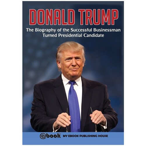 Donald Trump. The Biography of the Successful Businessman Turned Presidential Candidate