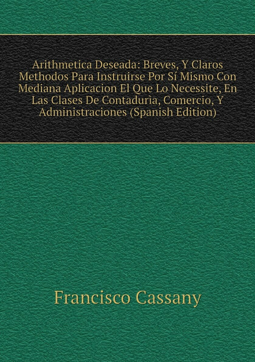 Arithmetica Deseada: Breves, Y Claros Methodos Para Instruirse Por Sí Mismo Con Mediana Aplicacion El Que Lo Necessite, En Las Clases De Contadurìa, Comercio, Y Administraciones (Spanish Edition)