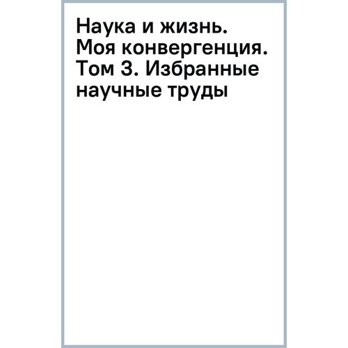 Ковальчук Михаил Валентинович "Наука и жизнь. Моя конвергенция. Том 3. Избранные научные труды"