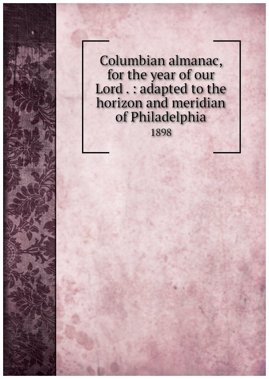 Columbian almanac for the year of our Lord . : adapted to the horizon and meridian of Philadelphia. 1898