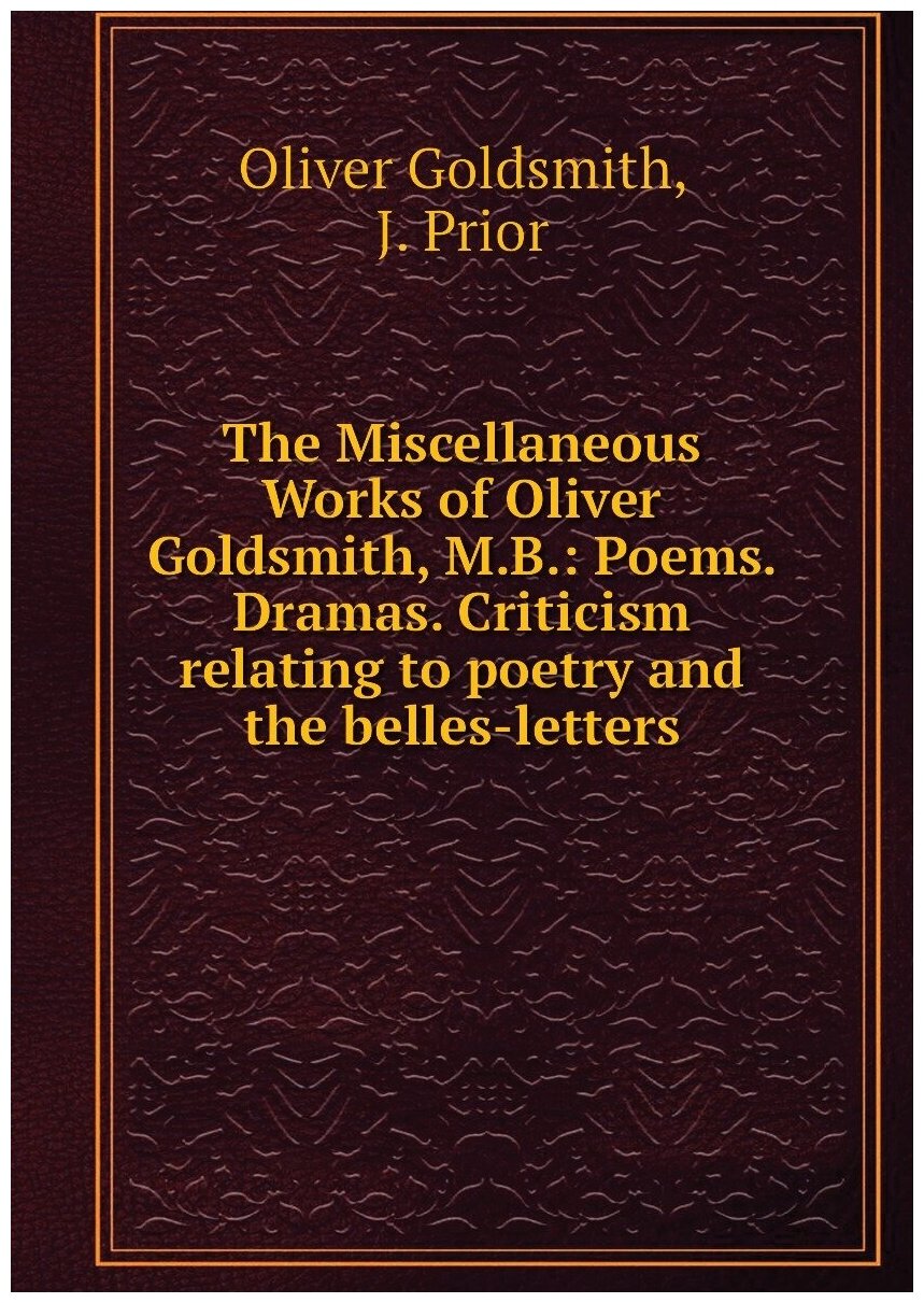 The Miscellaneous Works of Oliver Goldsmith, M.B: Poems. Dramas. Criticism relating to poetry and the belles-letters
