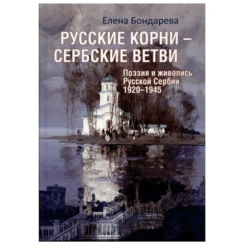 Русские корни-сербские ветви. Поэзия и живопись Русской Сербии 1920-1945. Бондарева Е.