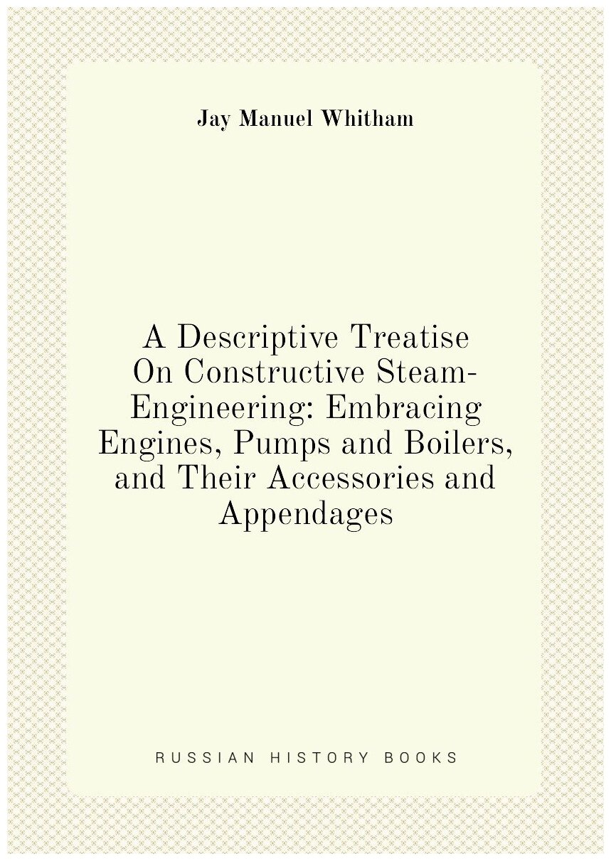 A Descriptive Treatise On Constructive Steam-Engineering: Embracing Engines Pumps and Boilers and Their Accessories and Appendages