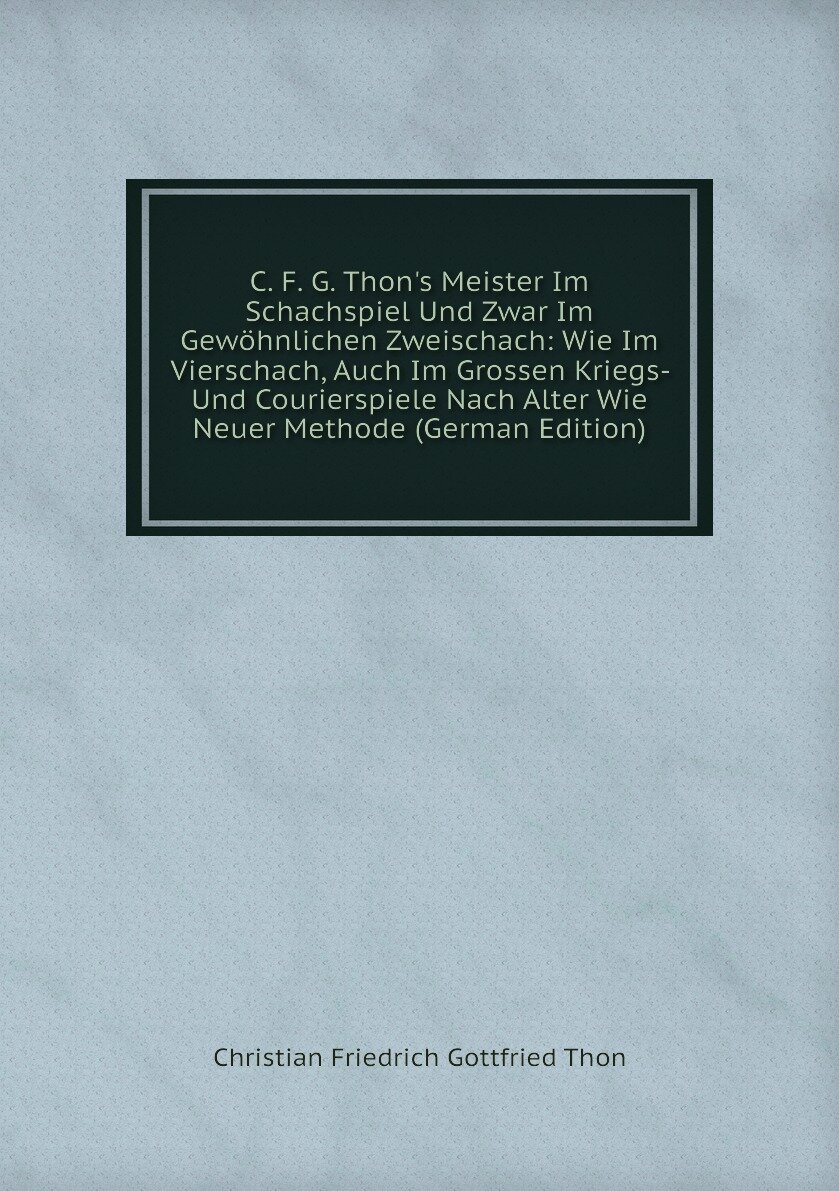 C. F. G. Thon's Meister Im Schachspiel Und Zwar Im Gewöhnlichen Zweischach: Wie Im Vierschach, Auch Im Grossen Kriegs- Und Courierspiele Nach Alter Wie Neuer Methode (German Edition)