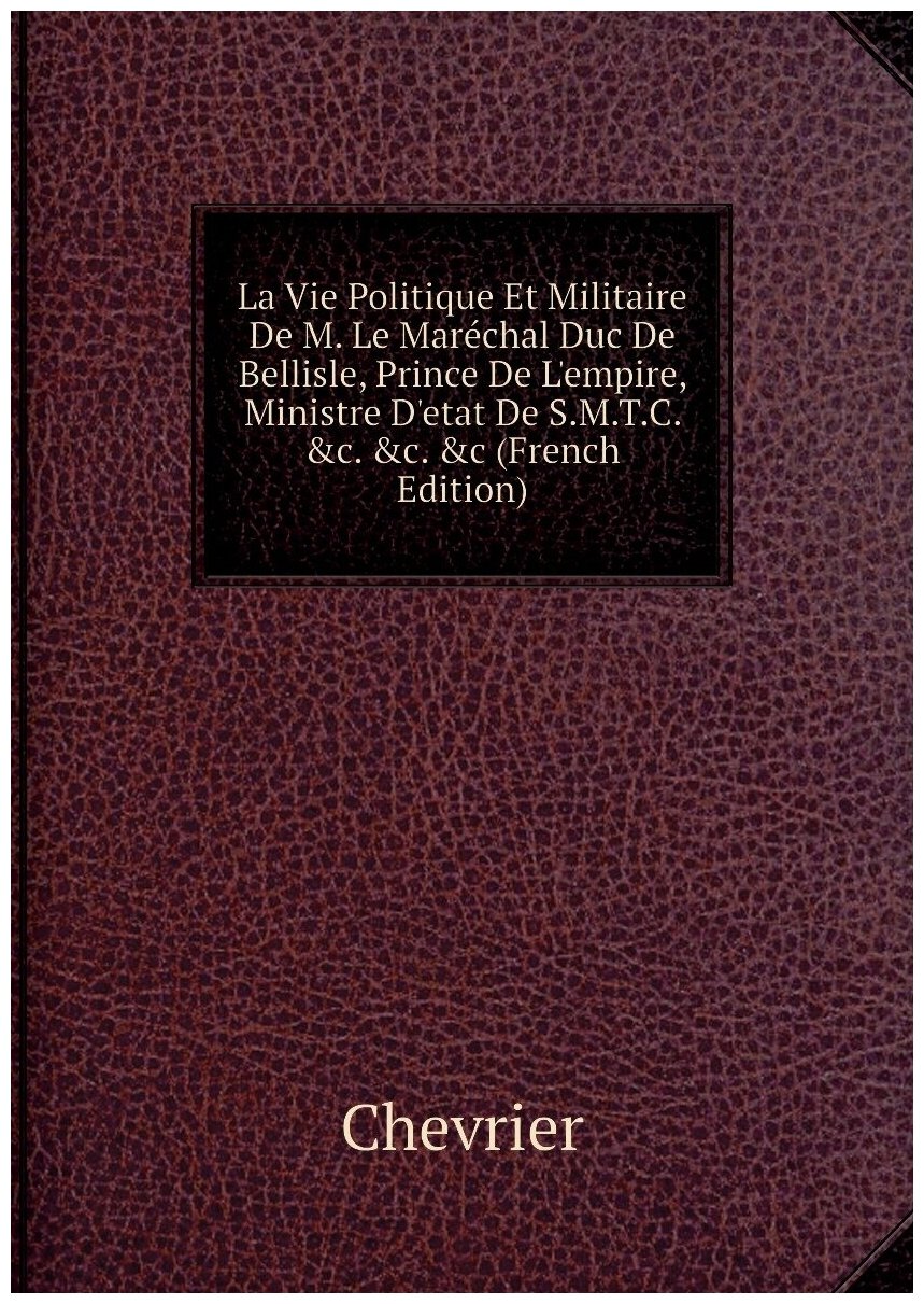 La Vie Politique Et Militaire De M. Le Maréchal Duc De Bellisle, Prince De L'empire, Ministre D'etat De S.M.T.C. &c. &c. &c (French Edition)