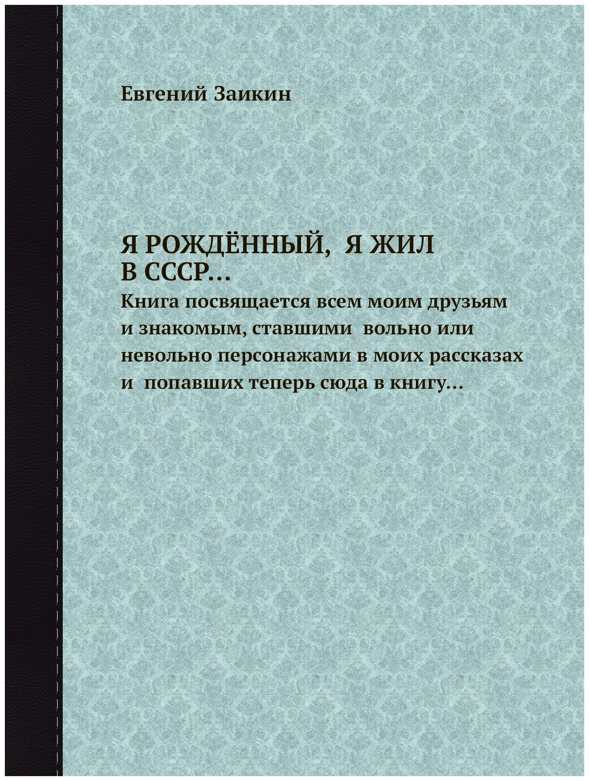 Я рождённый, Я ЖИЛ В СССР. Книга посвящается всем моим друзьям и знакомым, ставшими вольно или невольно персонажами в моих рассказах и попавших т…