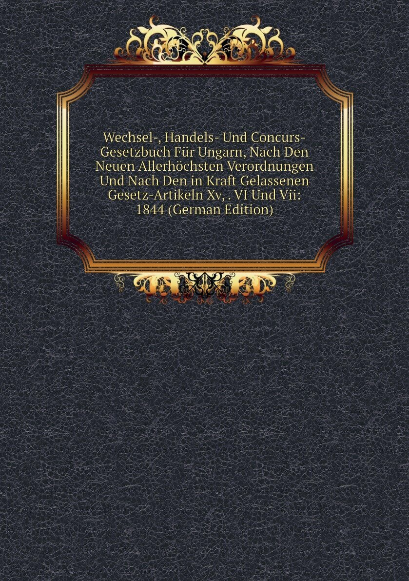 Wechsel-, Handels- Und Concurs-Gesetzbuch Für Ungarn, Nach Den Neuen Allerhöchsten Verordnungen Und Nach Den in Kraft Gelassenen Gesetz-Artikeln Xv, . VI Und Vii: 1844 (German Edition)