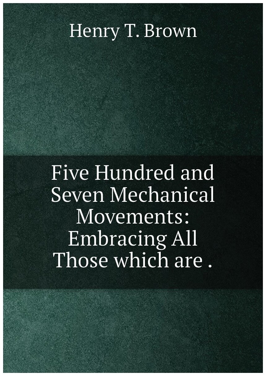 Five Hundred and Seven Mechanical Movements: Embracing All Those which are .
