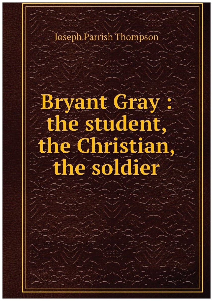 Bryant Gray : the student, the Christian, the soldier