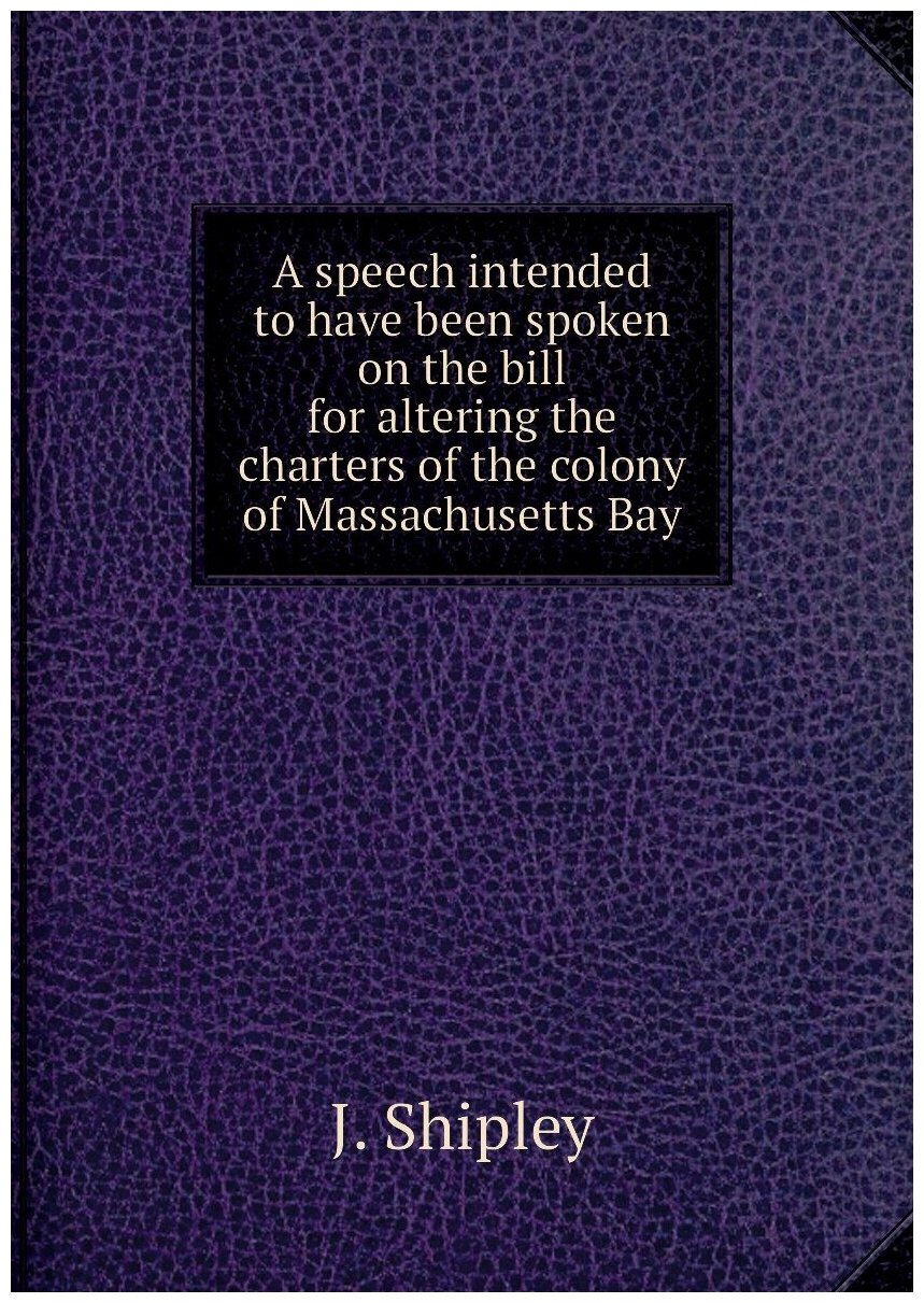 A speech intended to have been spoken on the bill for altering the charters of the colony of Massachusetts Bay