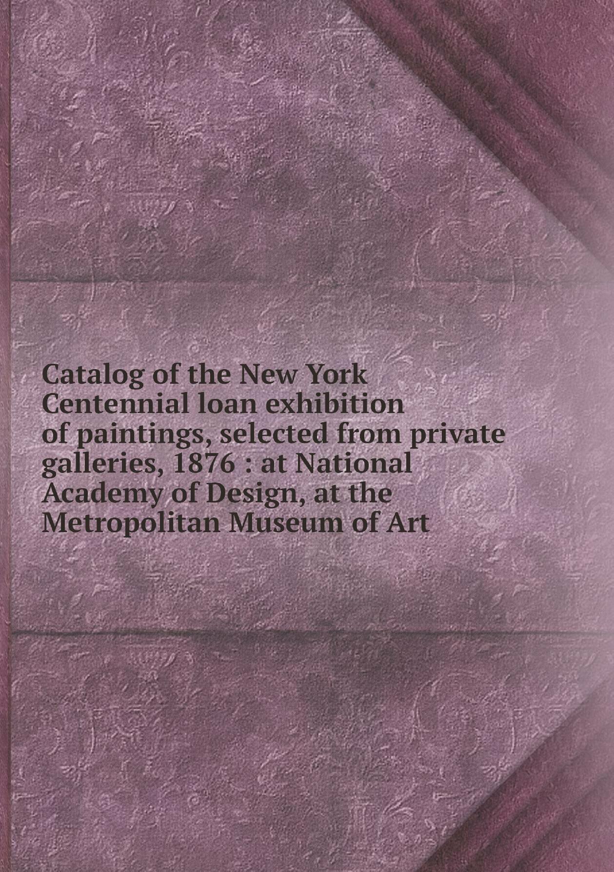 Catalog of the New York Centennial loan exhibition of paintings selected from private galleries 1876 : at National Academy of Design at the Metrop…