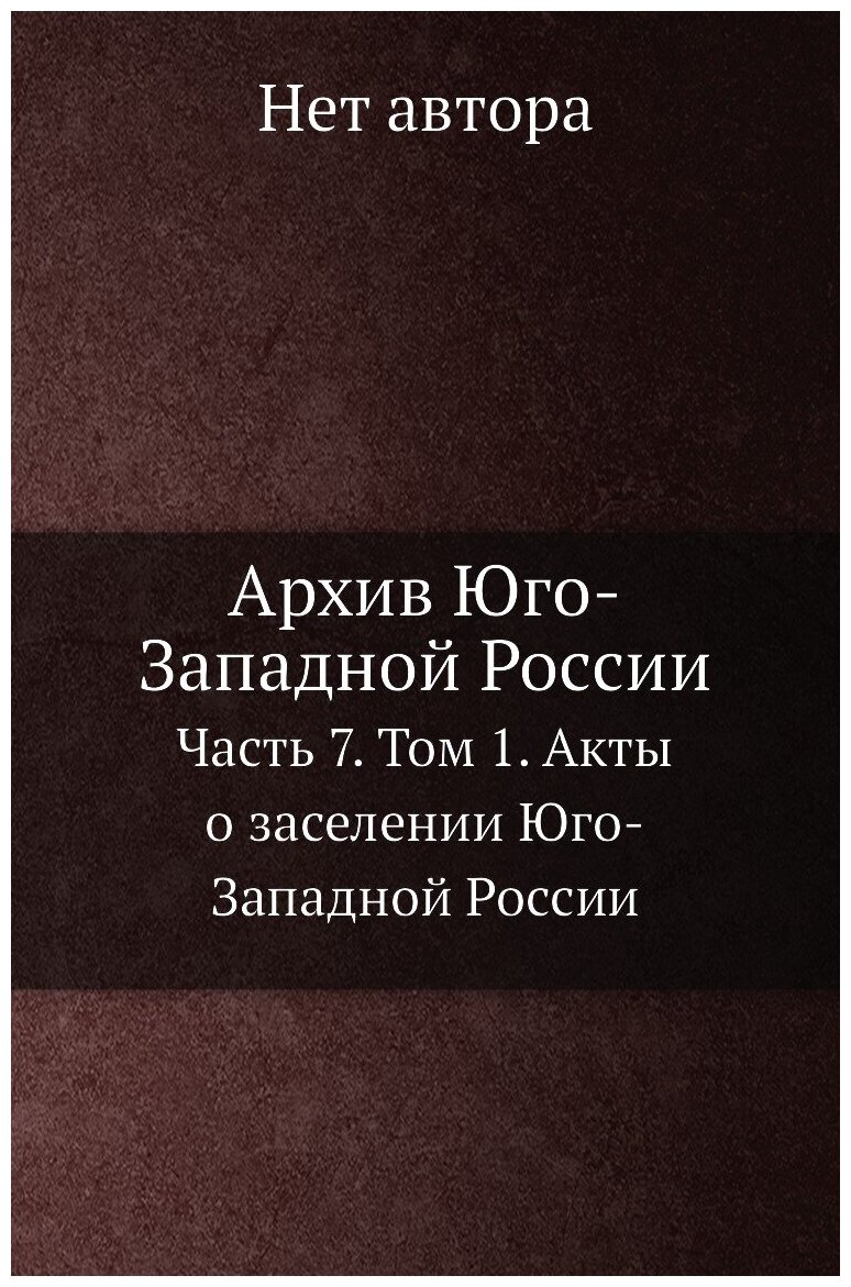 Архив Юго-Западной России. Часть 7. Том 1. Акты о заселении Юго-Западной России