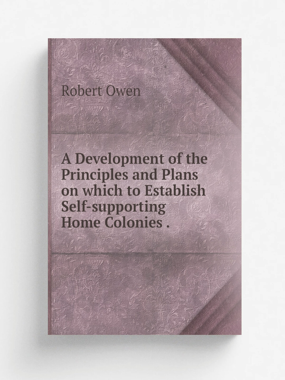 A Development of the Principles and Plans on which to Establish Self-supporting Home Colonies . | Robert Owen | 1841 | Home colonization society | Ре…
