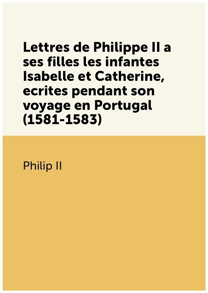 Lettres de Philippe II a ses filles les infantes Isabelle et Catherine, ecrites pendant son voyage en Portugal (1581-1583)