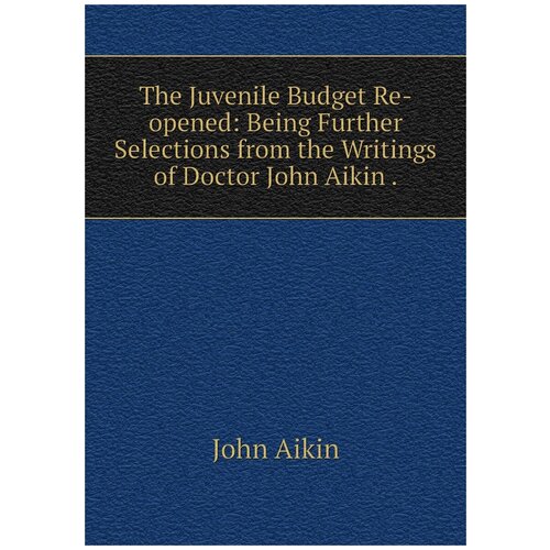 The Juvenile Budget Re-opened: Being Further Selections from the Writings of Doctor John Aikin .