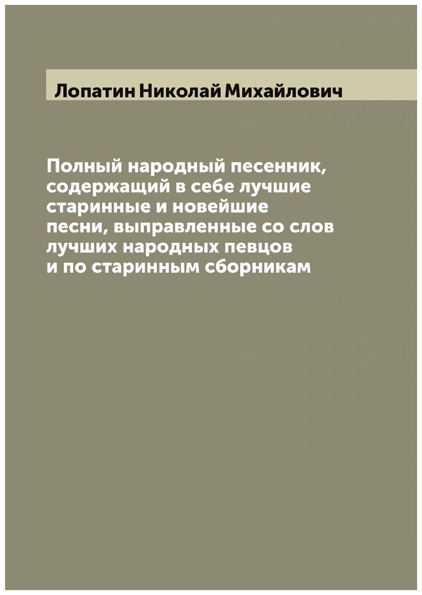 Полный народный песенник, содержащий в себе лучшие старинные и новейшие песни, выправленные со слов лучших народных певцов и по старинным сборникам