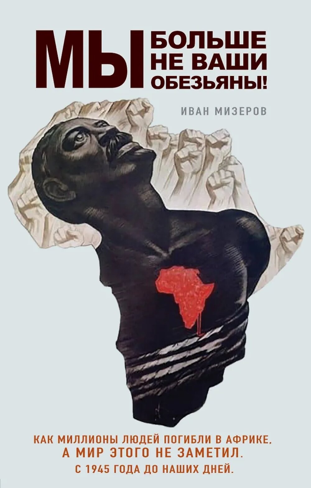 Мы больше не ваши обезьяны! Как миллионы людей погибли в Африке, а мир этого не заметил. С 1945 года до наших дней. Мизеров И. И.