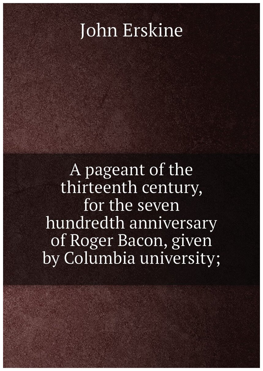 A pageant of the thirteenth century, for the seven hundredth anniversary of Roger Bacon, given by Columbia university;